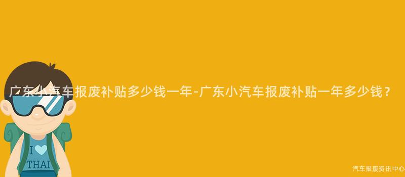 广东小汽车报废补贴多少钱一年-广东小汽车报废补贴一年多少钱？