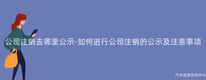 公司注销去哪里公示-如何进行公司注销的公示及注意事项