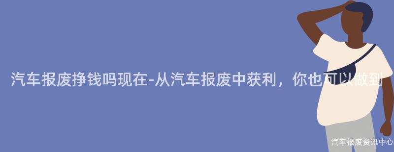 汽车报废挣钱吗现在-从汽车报废中获利，你也可以做到