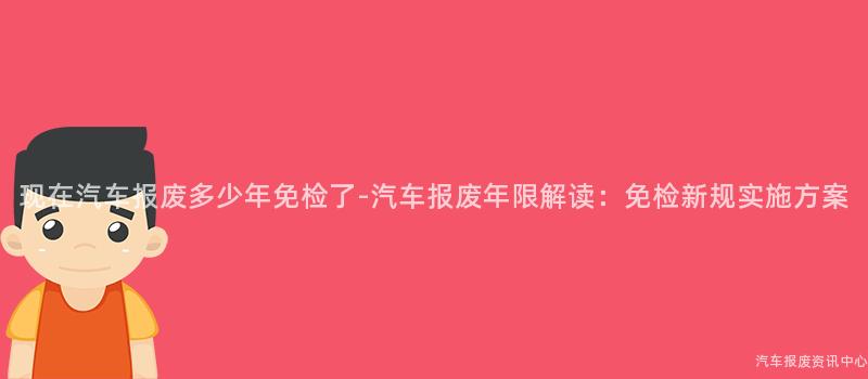 现在汽车报废多少年免检了-汽车报废年限解读：免检新规实施方案