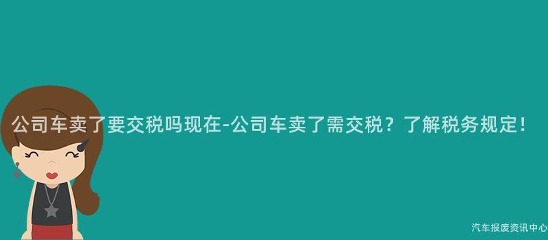 公司车卖了要交税吗现在-公司车卖了需交税？了解税务规定！