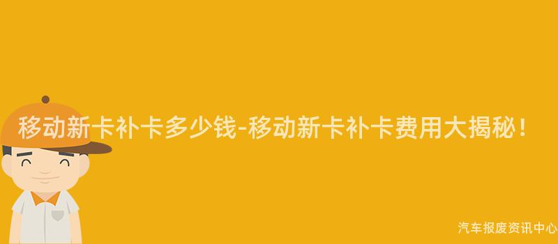 移动新卡补卡多少钱-移动新卡补卡费用大揭秘！
