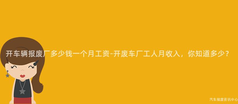 开车辆报废厂多少钱一个月工资-开废车厂工人月收入，你知道多少？