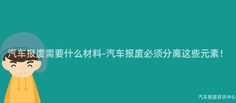 汽车报废需要什么材料-汽车报废必须分离这些元素！