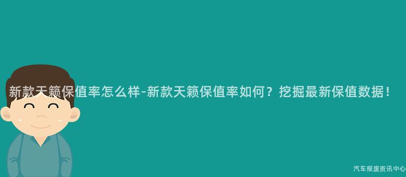 新款天籁保值率怎么样-新款天籁保值率如何？挖掘最新保值数据！