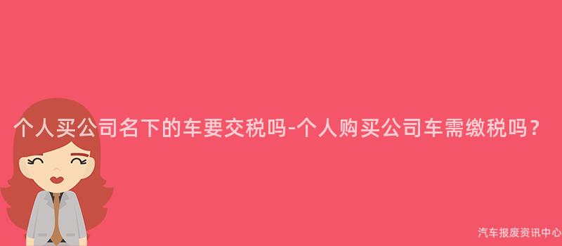 个人买公司名下的车要交税吗-个人购买公司车需缴税吗？