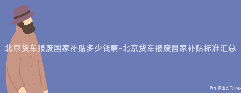 北京货车报废国家补贴多少钱啊-北京货车报废国家补贴标准汇总