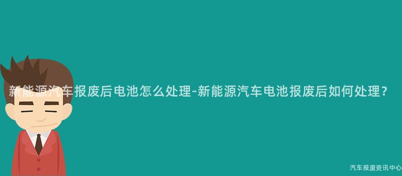 新能源汽车报废后电池怎么处理-新能源汽车电池报废后如何处理？