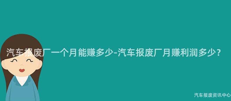 汽车报废厂一个月能赚多少-汽车报废厂月赚利润多少？