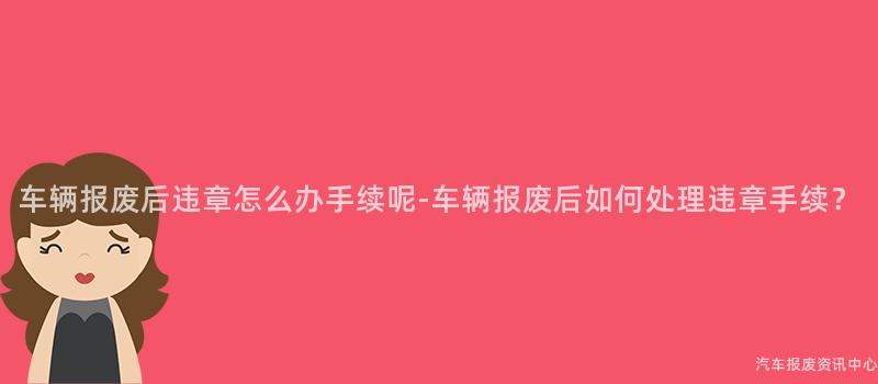 车辆报废后违章怎么办手续呢-车辆报废后如何处理违章手续？