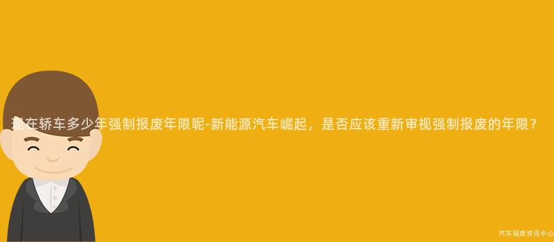 现在轿车多少年强制报废年限呢-新能源汽车崛起，是否应该重新审视强制报废的年限？