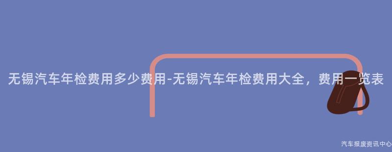 无锡汽车年检费用多少费用-无锡汽车年检费用大全，费用一览表