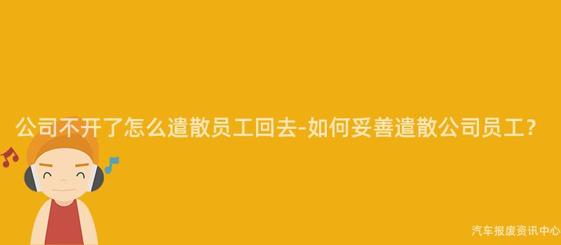 公司不开了怎么遣散员工回去-如何妥善遣散公司员工？