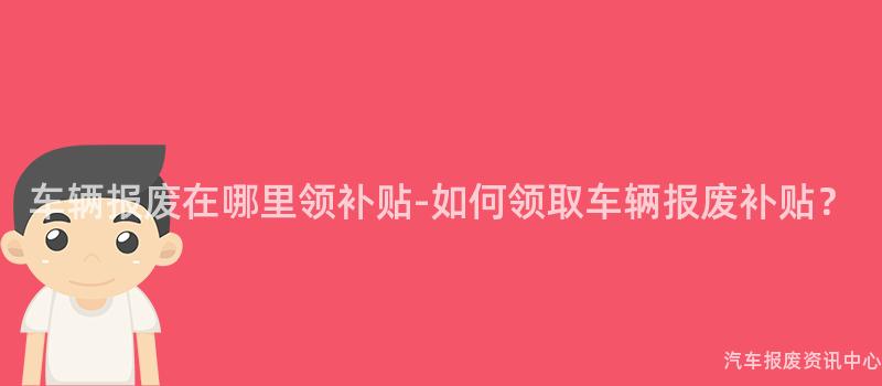 车辆报废在哪里领补贴-如何领取车辆报废补贴？