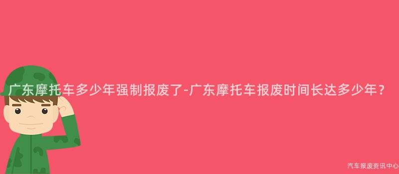 广东摩托车多少年强制报废了-广东摩托车报废时间长达多少年？