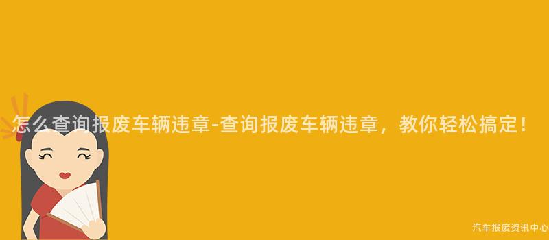怎么查询报废车辆违章-查询报废车辆违章，教你轻松搞定！