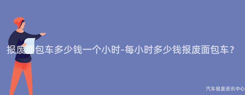 报废面包车多少钱一个小时-每小时多少钱报废面包车？
