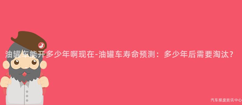 油罐车能开多少年啊现在-油罐车寿命预测：多少年后需要淘汰？