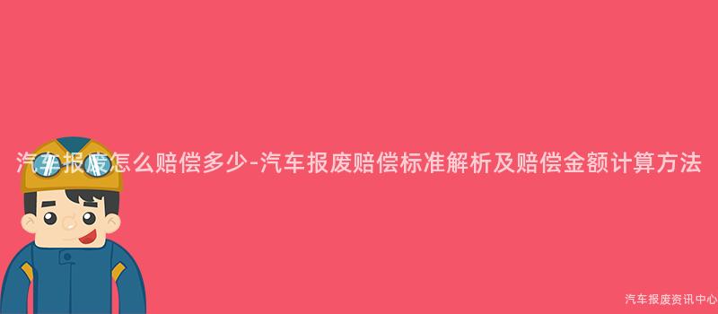 汽车报废怎么赔偿多少-汽车报废赔偿标准解析及赔偿金额计算方法