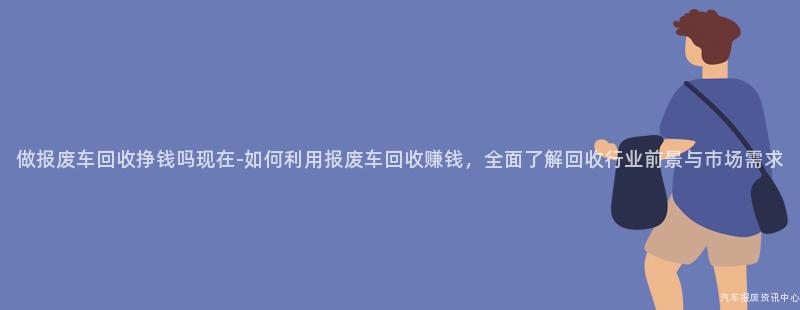 做报废车回收挣钱吗现在-如何利用报废车回收赚钱，全面了解回收行业前景与市场需求