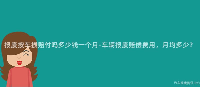 报废按车损赔付吗多少钱一个月-车辆报废赔偿费用，月均多少？
