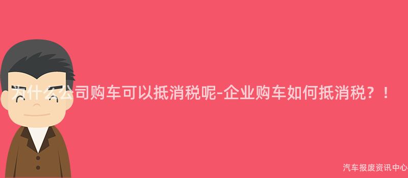 为什么公司购车可以抵消税呢-企业购车如何抵消税？！