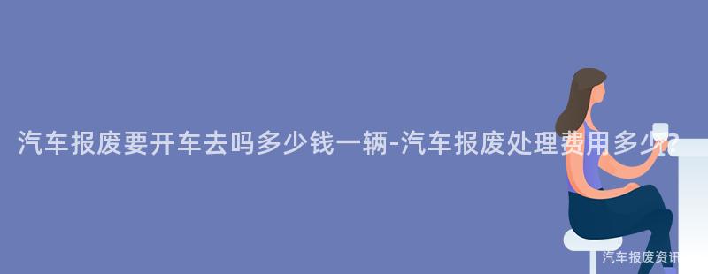 汽车报废要开车去吗多少钱一辆-汽车报废处理费用多少？