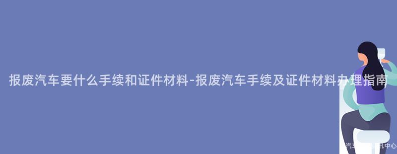 报废汽车要什么手续和证件材料-报废汽车手续及证件材料办理指南