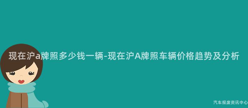 现在沪a牌照多少钱一辆-现在沪A牌照车辆价格趋势及分析