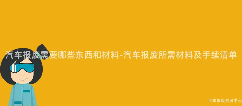 汽车报废需要哪些东西和材料-汽车报废所需材料及手续清单