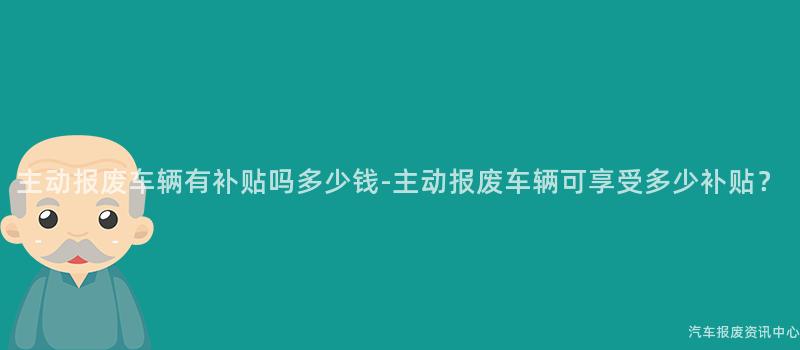 主动报废车辆有补贴吗多少钱-主动报废车辆可享受多少补贴？