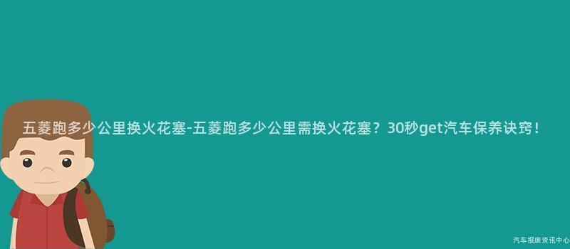 五菱跑多少公里换火花塞-五菱跑多少公里需换火花塞？30秒get汽车保养诀窍！