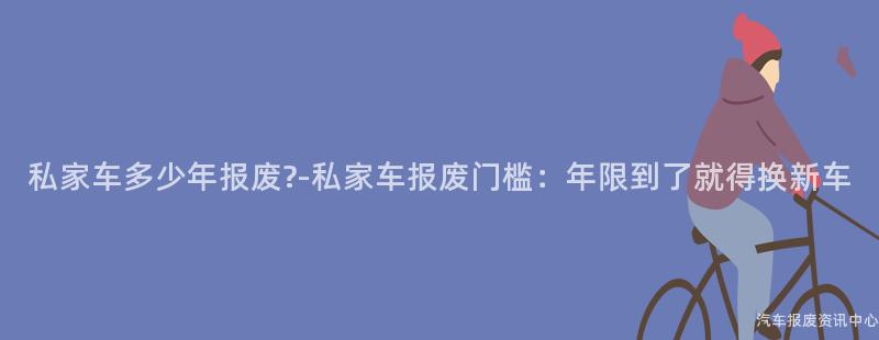 私家车多少年报废?-私家车报废门槛：年限到了就得换新车