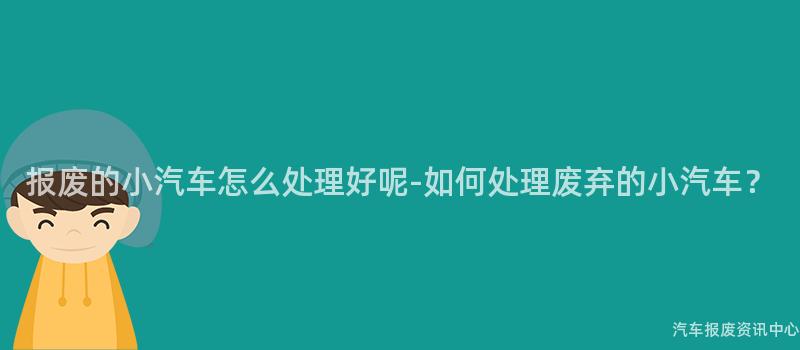 报废的小汽车怎么处理好呢-如何处理废弃的小汽车？
