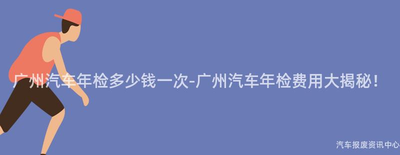 广州汽车年检多少钱一次-广州汽车年检费用大揭秘！