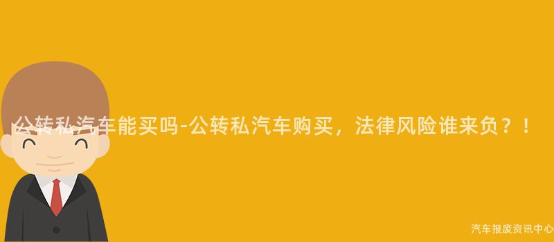 公转私汽车能买吗-公转私汽车购买，法律风险谁来负？！