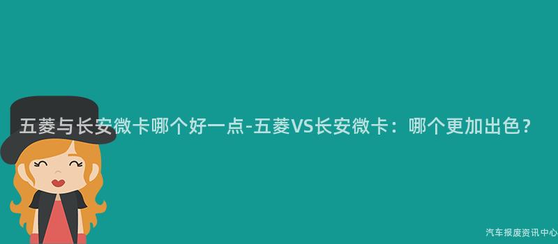 五菱与长安微卡哪个好一点-五菱VS长安微卡：哪个更加出色？