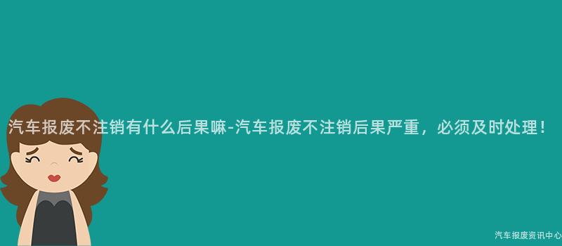 汽车报废不注销有什么后果嘛-汽车报废不注销后果严重，必须及时处理！