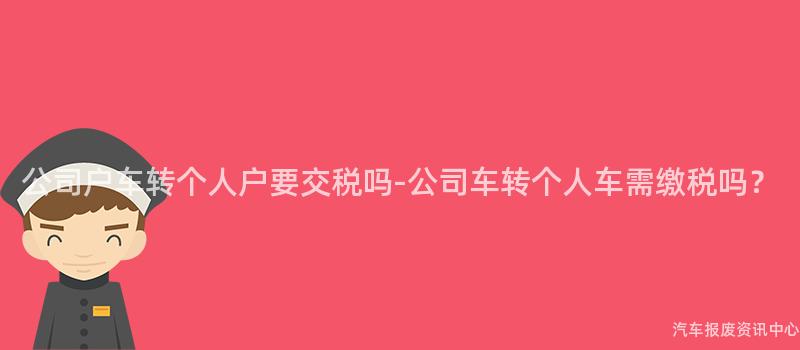 公司户车转个人户要交税吗-公司车转个人车需缴税吗？