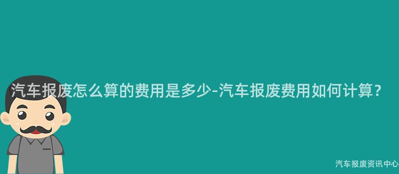 汽车报废怎么算的费用是多少-汽车报废费用如何计算？