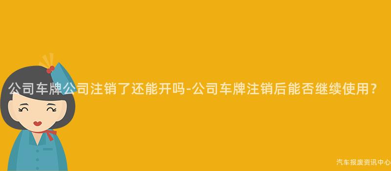 公司车牌公司注销了还能开吗-公司车牌注销后能否继续使用？