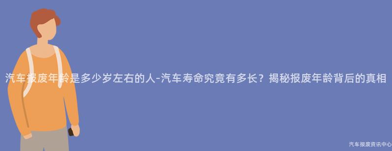 汽车报废年龄是多少岁左右的人-汽车寿命究竟有多长？揭秘报废年龄背后的真相