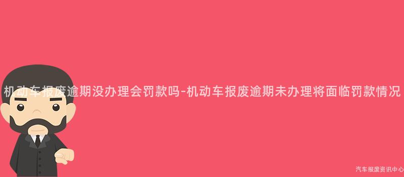 机动车报废逾期没办理会罚款吗-机动车报废逾期未办理将面临罚款情况