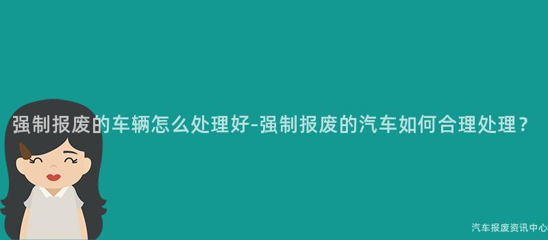 强制报废的车辆怎么处理好-强制报废的汽车如何合理处理？