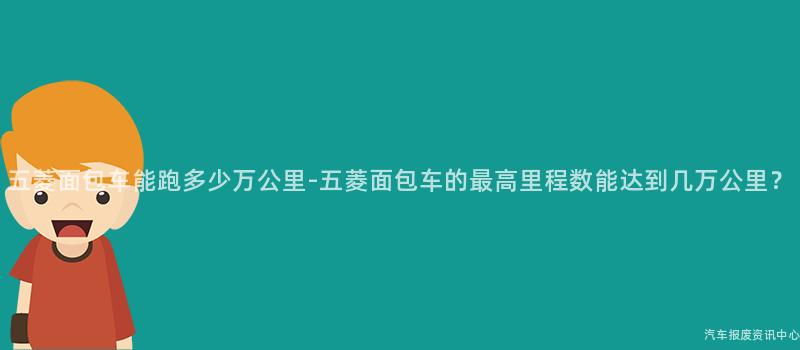五菱面包车能跑多少万公里-五菱面包车的最高里程数能达到几万公里？