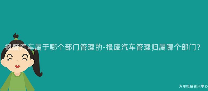 报废汽车属于哪个部门管理的-报废汽车管理归属哪个部门？