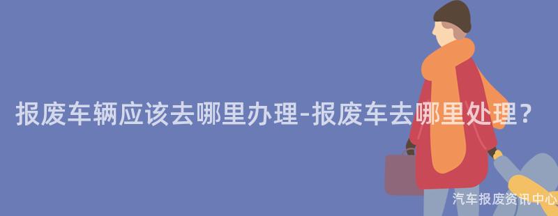 报废车辆应该去哪里办理-报废车去哪里处理？