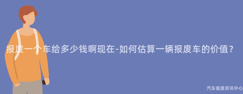 报废一个车给多少钱啊现在-如何估算一辆报废车的价值？