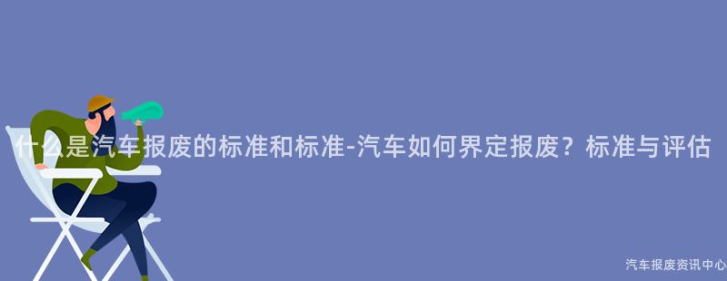 什么是汽车报废的标准和标准-汽车如何界定报废？标准与评估