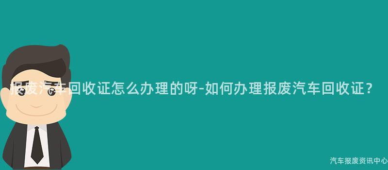 报废汽车回收证怎么办理的呀-如何办理报废汽车回收证？